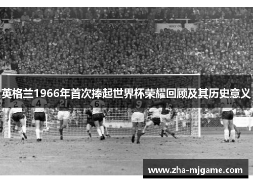 英格兰1966年首次捧起世界杯荣耀回顾及其历史意义