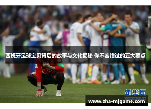 西班牙足球宝贝背后的故事与文化揭秘 你不容错过的五大要点