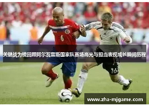 关键战为镜回顾阿尔瓦雷斯国家队赛场高光与担当表现成长瞬间历程