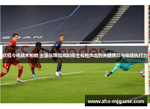 欧冠今夜战术前瞻 主场氛围加成如何左右胜负走势关键博弈与临场执行力