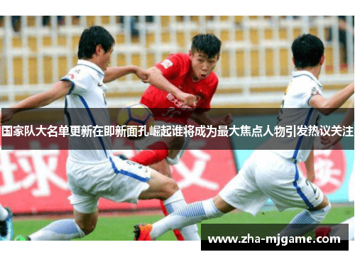国家队大名单更新在即新面孔崛起谁将成为最大焦点人物引发热议关注