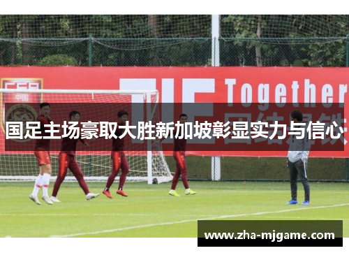 国足主场豪取大胜新加坡彰显实力与信心