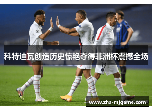科特迪瓦创造历史惊艳夺得非洲杯震撼全场 科特迪瓦创造历史惊艳夺得非洲杯震撼全场