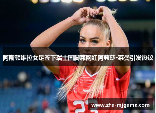 阿斯顿维拉女足签下瑞士国脚兼网红阿莉莎·莱曼引发热议 阿斯顿维拉女足签下瑞士国脚兼网红阿莉莎·莱曼引发热议